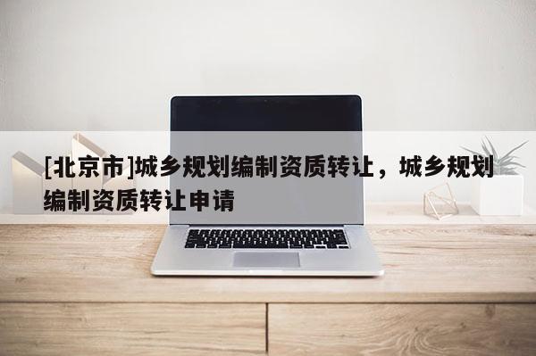 [北京市]城鄉規劃編制資質轉讓，城鄉規劃編制資質轉讓申請