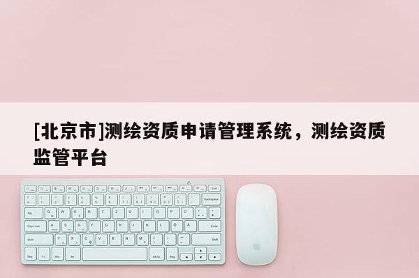 [北京市]測(cè)繪資質(zhì)申請(qǐng)管理系統(tǒng)，測(cè)繪資質(zhì)監(jiān)管平臺(tái)