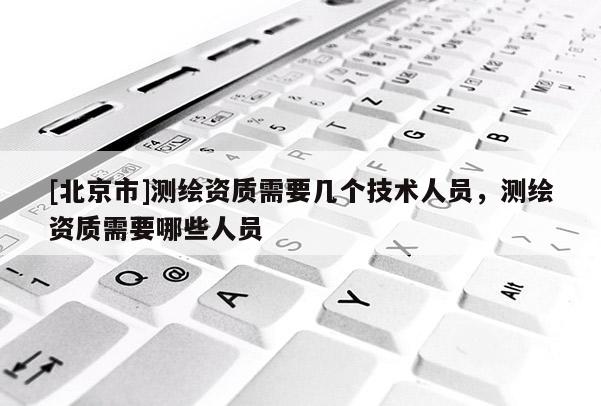 [北京市]測繪資質需要幾個技術人員，測繪資質需要哪些人員
