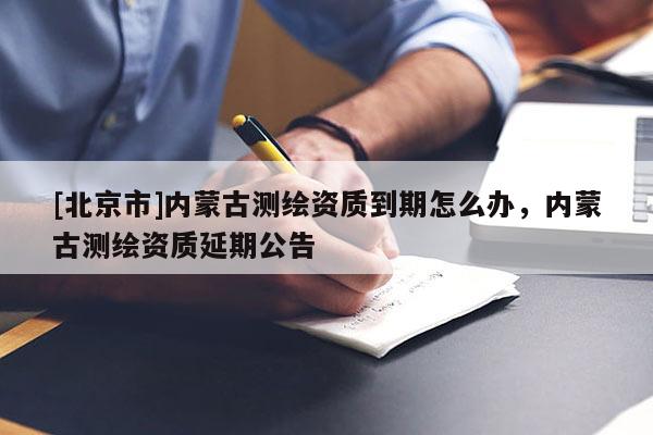 [北京市]內蒙古測繪資質到期怎么辦，內蒙古測繪資質延期公告