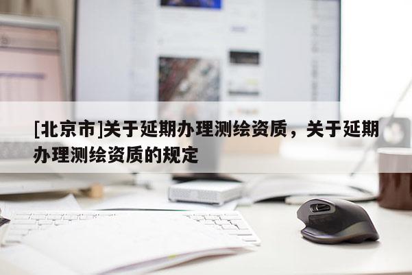 [北京市]關(guān)于延期辦理測繪資質(zhì)，關(guān)于延期辦理測繪資質(zhì)的規(guī)定