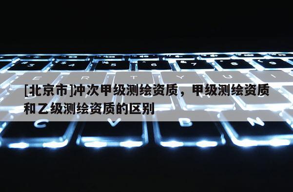 [北京市]沖次甲級測繪資質，甲級測繪資質和乙級測繪資質的區別