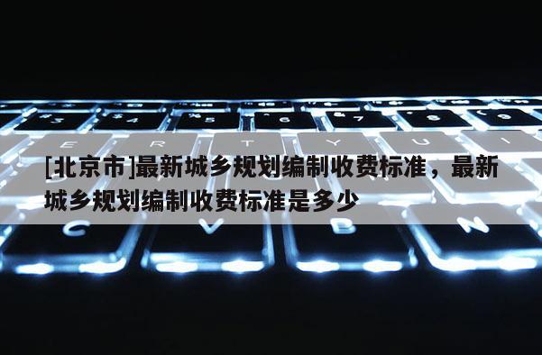 [北京市]最新城鄉規劃編制收費標準，最新城鄉規劃編制收費標準是多少