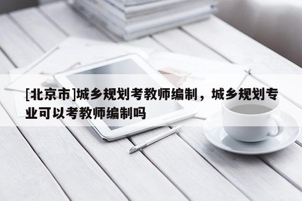 [北京市]城鄉(xiāng)規(guī)劃考教師編制，城鄉(xiāng)規(guī)劃專業(yè)可以考教師編制嗎