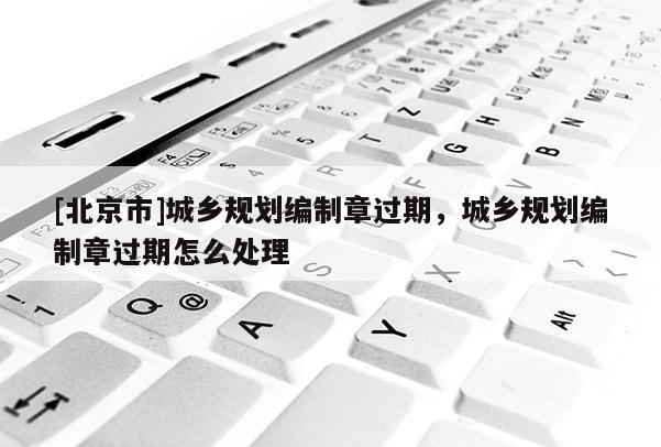 [北京市]城鄉規劃編制章過期，城鄉規劃編制章過期怎么處理