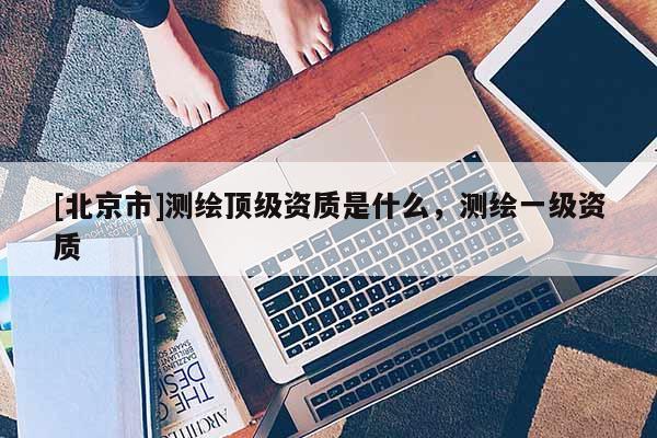 [北京市]測(cè)繪頂級(jí)資質(zhì)是什么，測(cè)繪一級(jí)資質(zhì)