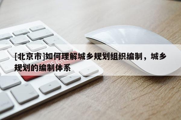 [北京市]如何理解城鄉規劃組織編制，城鄉規劃的編制體系