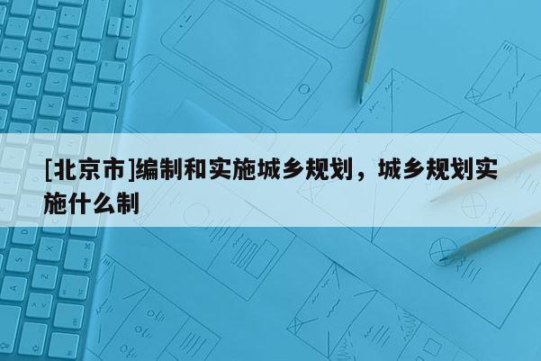 [北京市]編制和實施城鄉規劃，城鄉規劃實施什么制