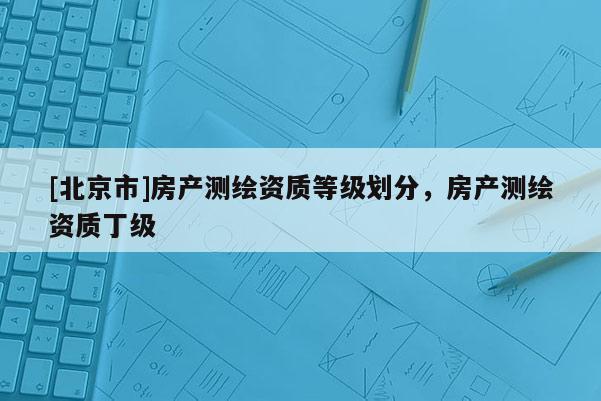 [北京市]房產(chǎn)測繪資質等級劃分，房產(chǎn)測繪資質丁級