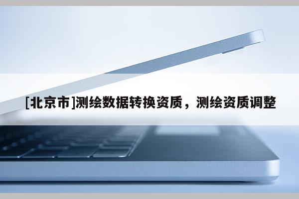 [北京市]測繪數據轉換資質，測繪資質調整