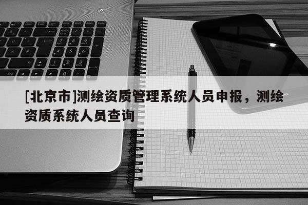[北京市]測繪資質管理系統人員申報，測繪資質系統人員查詢