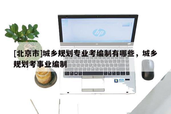 [北京市]城鄉(xiāng)規(guī)劃專業(yè)考編制有哪些，城鄉(xiāng)規(guī)劃考事業(yè)編制