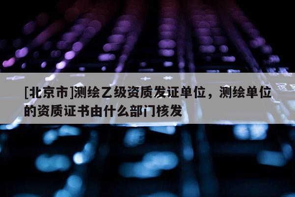 [北京市]測繪乙級資質發證單位，測繪單位的資質證書由什么部門核發