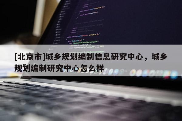 [北京市]城鄉(xiāng)規(guī)劃編制信息研究中心，城鄉(xiāng)規(guī)劃編制研究中心怎么樣