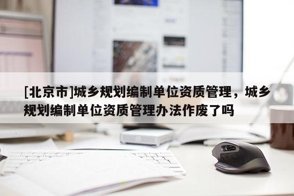 [北京市]城鄉規劃編制單位資質管理，城鄉規劃編制單位資質管理辦法作廢了嗎