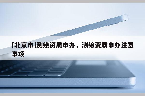 [北京市]測繪資質申辦，測繪資質申辦注意事項