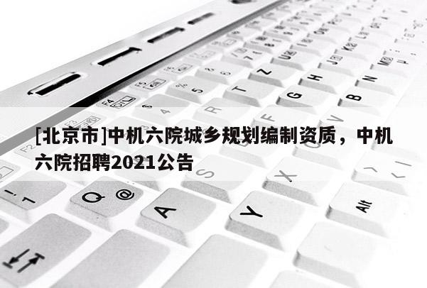 [北京市]中機六院城鄉規劃編制資質，中機六院招聘2021公告