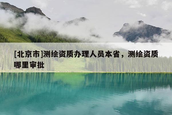 [北京市]測(cè)繪資質(zhì)辦理人員本省，測(cè)繪資質(zhì)哪里審批