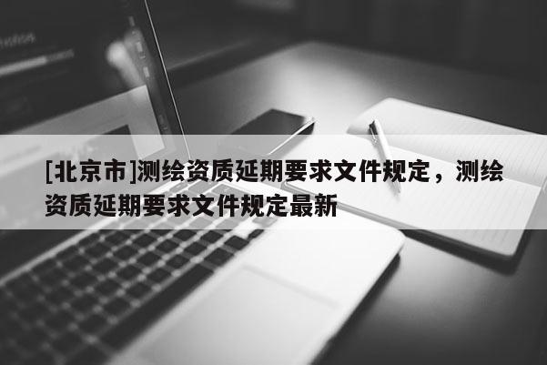 [北京市]測繪資質延期要求文件規定，測繪資質延期要求文件規定最新