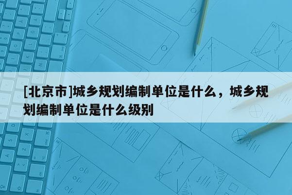 [北京市]城鄉(xiāng)規(guī)劃編制單位是什么，城鄉(xiāng)規(guī)劃編制單位是什么級別