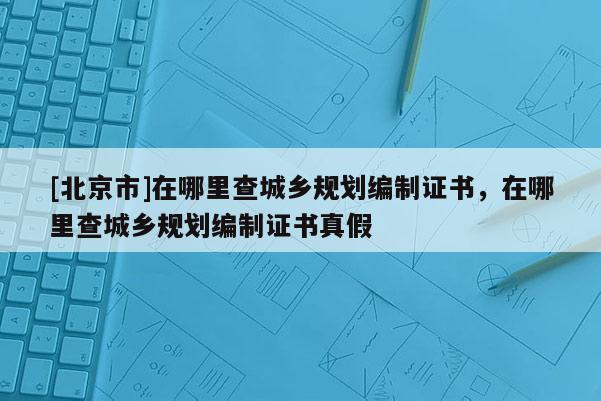 [北京市]在哪里查城鄉(xiāng)規(guī)劃編制證書，在哪里查城鄉(xiāng)規(guī)劃編制證書真假