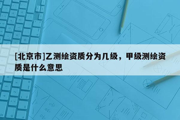 [北京市]乙測繪資質分為幾級，甲級測繪資質是什么意思