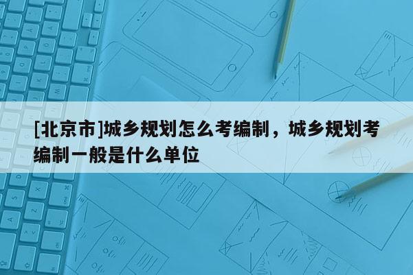 [北京市]城鄉規劃怎么考編制，城鄉規劃考編制一般是什么單位