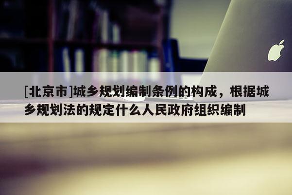 [北京市]城鄉規劃編制條例的構成，根據城鄉規劃法的規定什么人民政府組織編制