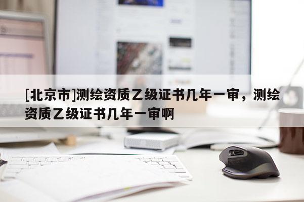 [北京市]測繪資質乙級證書幾年一審，測繪資質乙級證書幾年一審啊