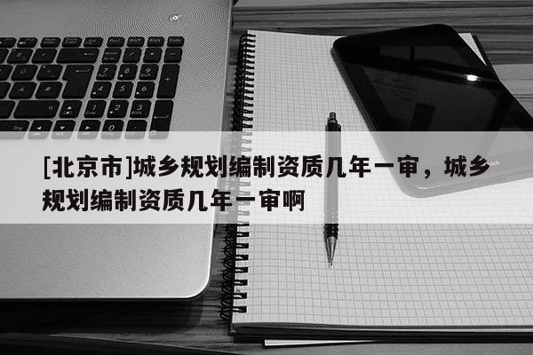 [北京市]城鄉規劃編制資質幾年一審，城鄉規劃編制資質幾年一審啊