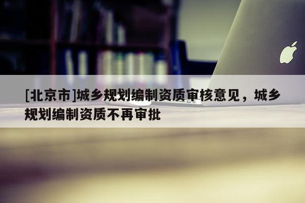 [北京市]城鄉規劃編制資質審核意見，城鄉規劃編制資質不再審批