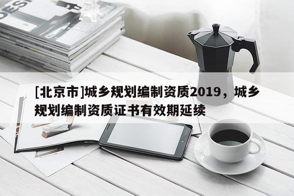 [北京市]城鄉規劃編制資質2019，城鄉規劃編制資質證書有效期延續