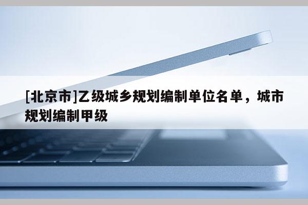 [北京市]乙級城鄉規劃編制單位名單，城市規劃編制甲級