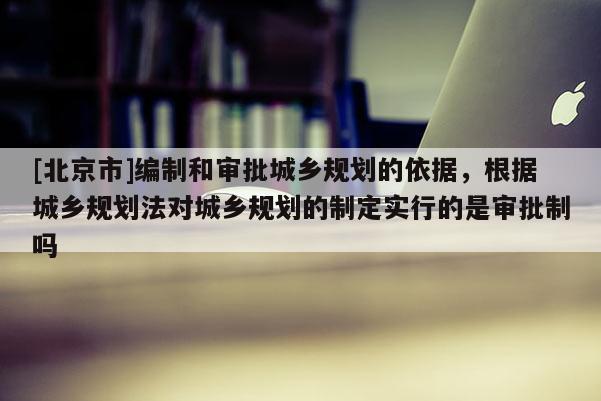 [北京市]編制和審批城鄉規劃的依據，根據城鄉規劃法對城鄉規劃的制定實行的是審批制嗎