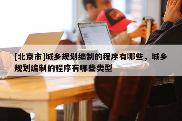 [北京市]城鄉(xiāng)規(guī)劃編制的程序有哪些，城鄉(xiāng)規(guī)劃編制的程序有哪些類型