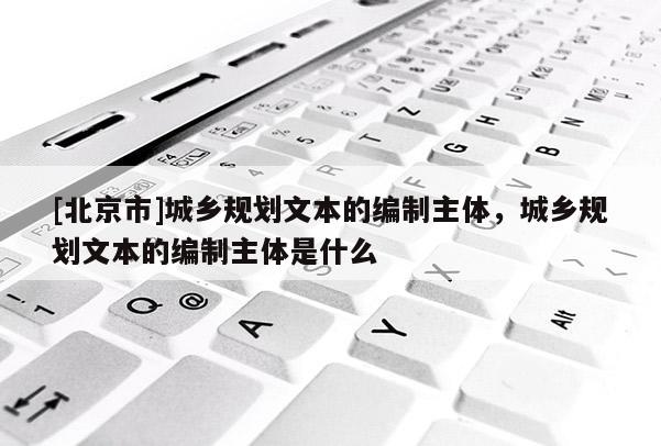 [北京市]城鄉規劃文本的編制主體，城鄉規劃文本的編制主體是什么