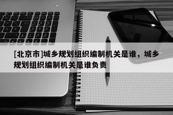 [北京市]城鄉規劃組織編制機關是誰，城鄉規劃組織編制機關是誰負責