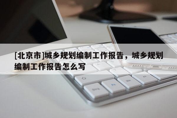 [北京市]城鄉規劃編制工作報告，城鄉規劃編制工作報告怎么寫