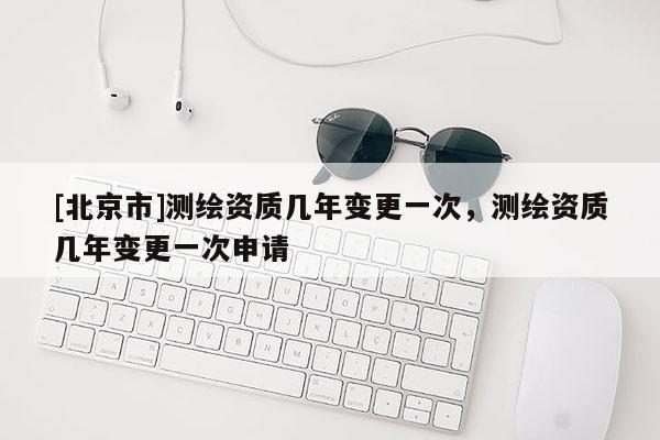 [北京市]測(cè)繪資質(zhì)幾年變更一次，測(cè)繪資質(zhì)幾年變更一次申請(qǐng)