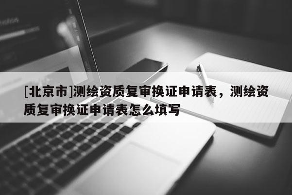 [北京市]測(cè)繪資質(zhì)復(fù)審換證申請(qǐng)表，測(cè)繪資質(zhì)復(fù)審換證申請(qǐng)表怎么填寫