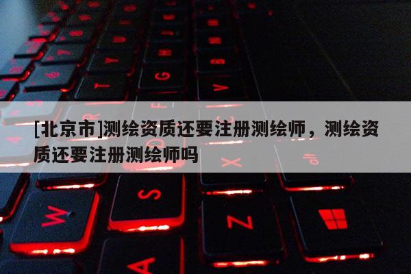 [北京市]測(cè)繪資質(zhì)還要注冊(cè)測(cè)繪師，測(cè)繪資質(zhì)還要注冊(cè)測(cè)繪師嗎