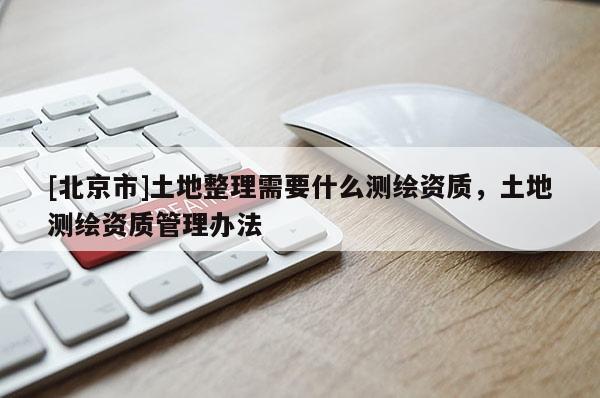 [北京市]土地整理需要什么測繪資質，土地測繪資質管理辦法