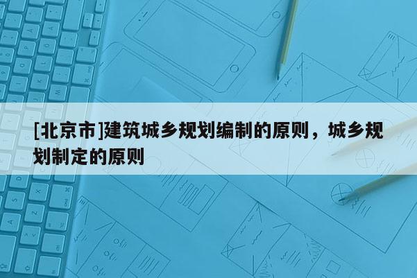 [北京市]建筑城鄉(xiāng)規(guī)劃編制的原則，城鄉(xiāng)規(guī)劃制定的原則