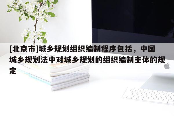 [北京市]城鄉規劃組織編制程序包括，中國城鄉規劃法中對城鄉規劃的組織編制主體的規定