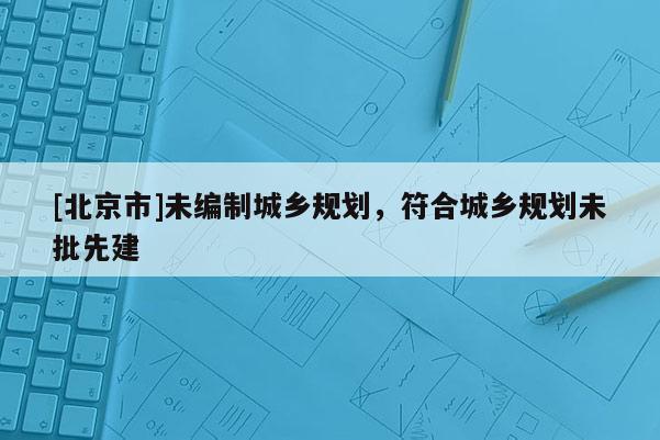 [北京市]未編制城鄉規劃，符合城鄉規劃未批先建