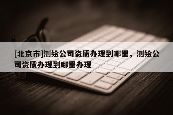 [北京市]測繪公司資質辦理到哪里，測繪公司資質辦理到哪里辦理