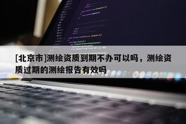 [北京市]測繪資質到期不辦可以嗎，測繪資質過期的測繪報告有效嗎