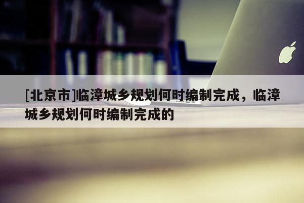 [北京市]臨漳城鄉規劃何時編制完成，臨漳城鄉規劃何時編制完成的