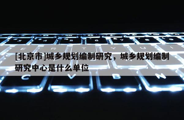 [北京市]城鄉(xiāng)規(guī)劃編制研究，城鄉(xiāng)規(guī)劃編制研究中心是什么單位