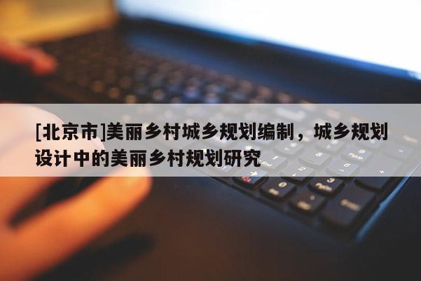 [北京市]美麗鄉(xiāng)村城鄉(xiāng)規(guī)劃編制，城鄉(xiāng)規(guī)劃設(shè)計(jì)中的美麗鄉(xiāng)村規(guī)劃研究